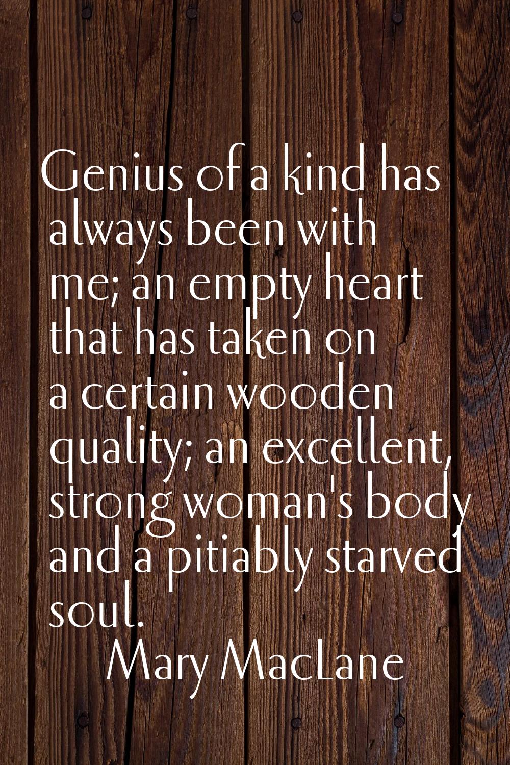 Genius of a kind has always been with me; an empty heart that has taken on a certain wooden quality
