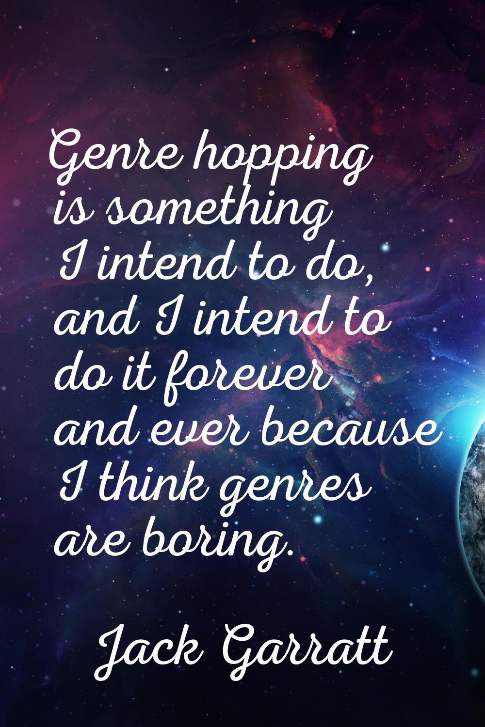 Genre hopping is something I intend to do, and I intend to do it forever and ever because I think g