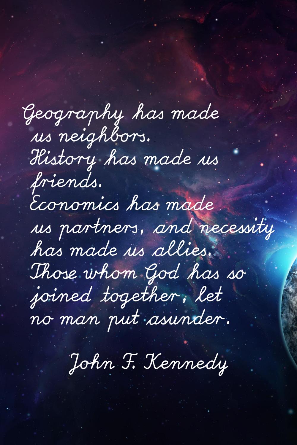 Geography has made us neighbors. History has made us friends. Economics has made us partners, and n