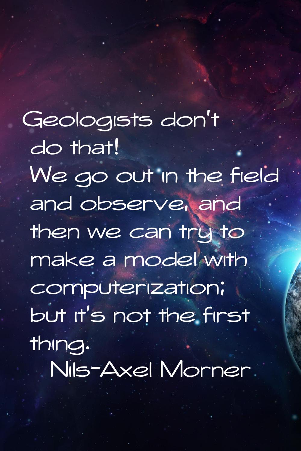 Geologists don't do that! We go out in the field and observe, and then we can try to make a model w