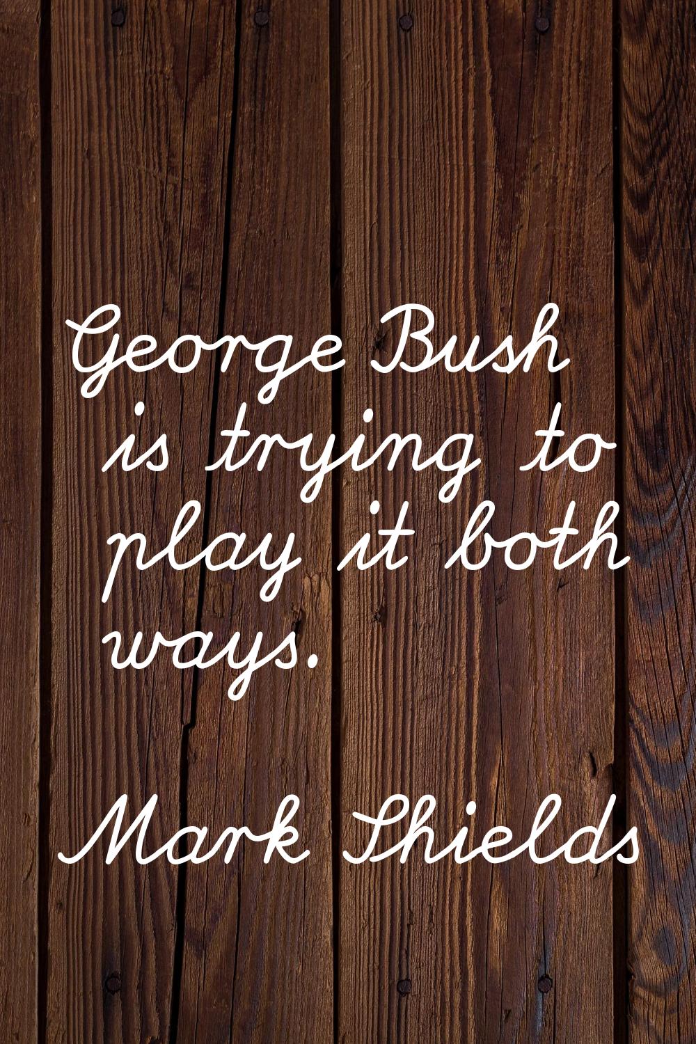 George Bush is trying to play it both ways.
