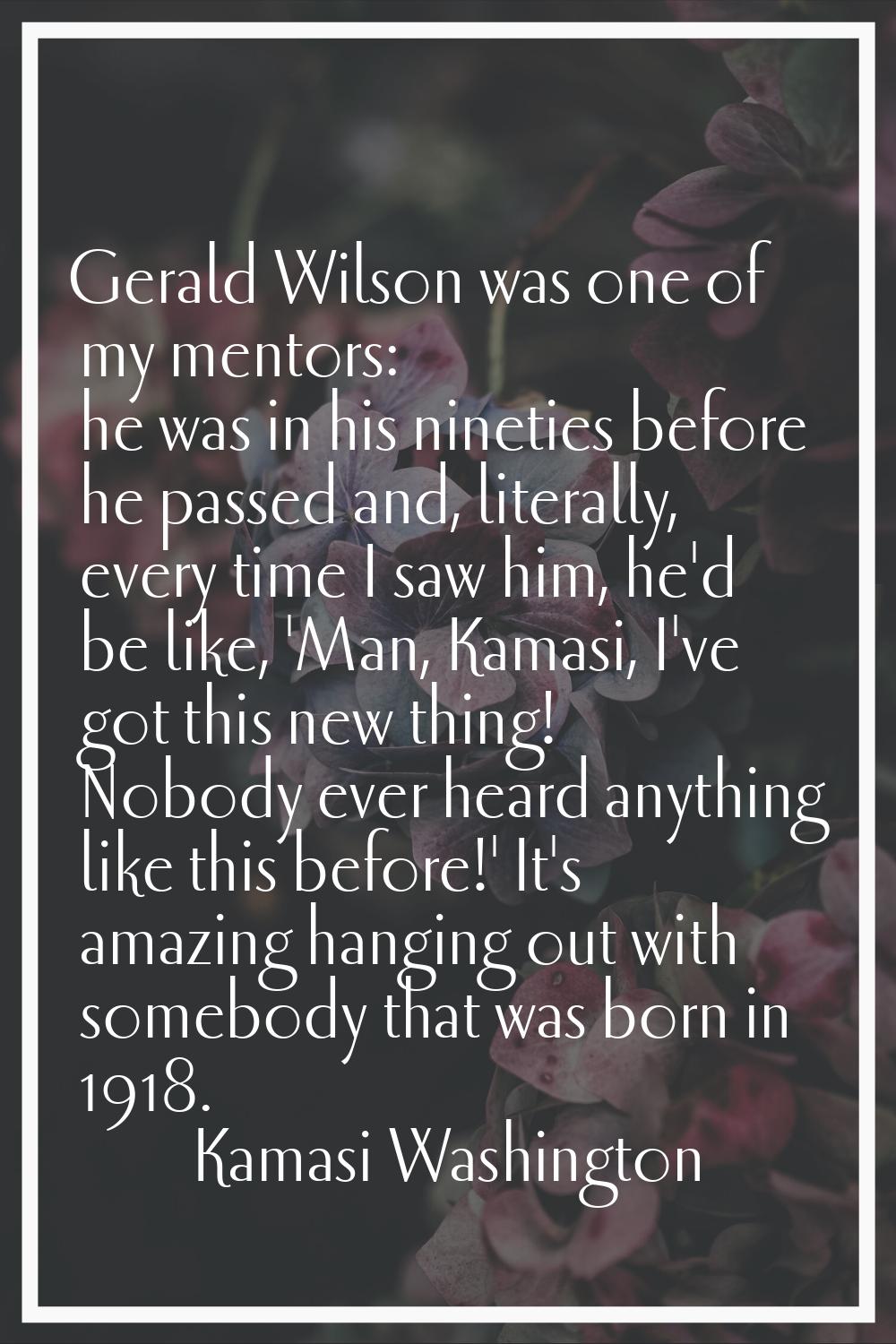 Gerald Wilson was one of my mentors: he was in his nineties before he passed and, literally, every 