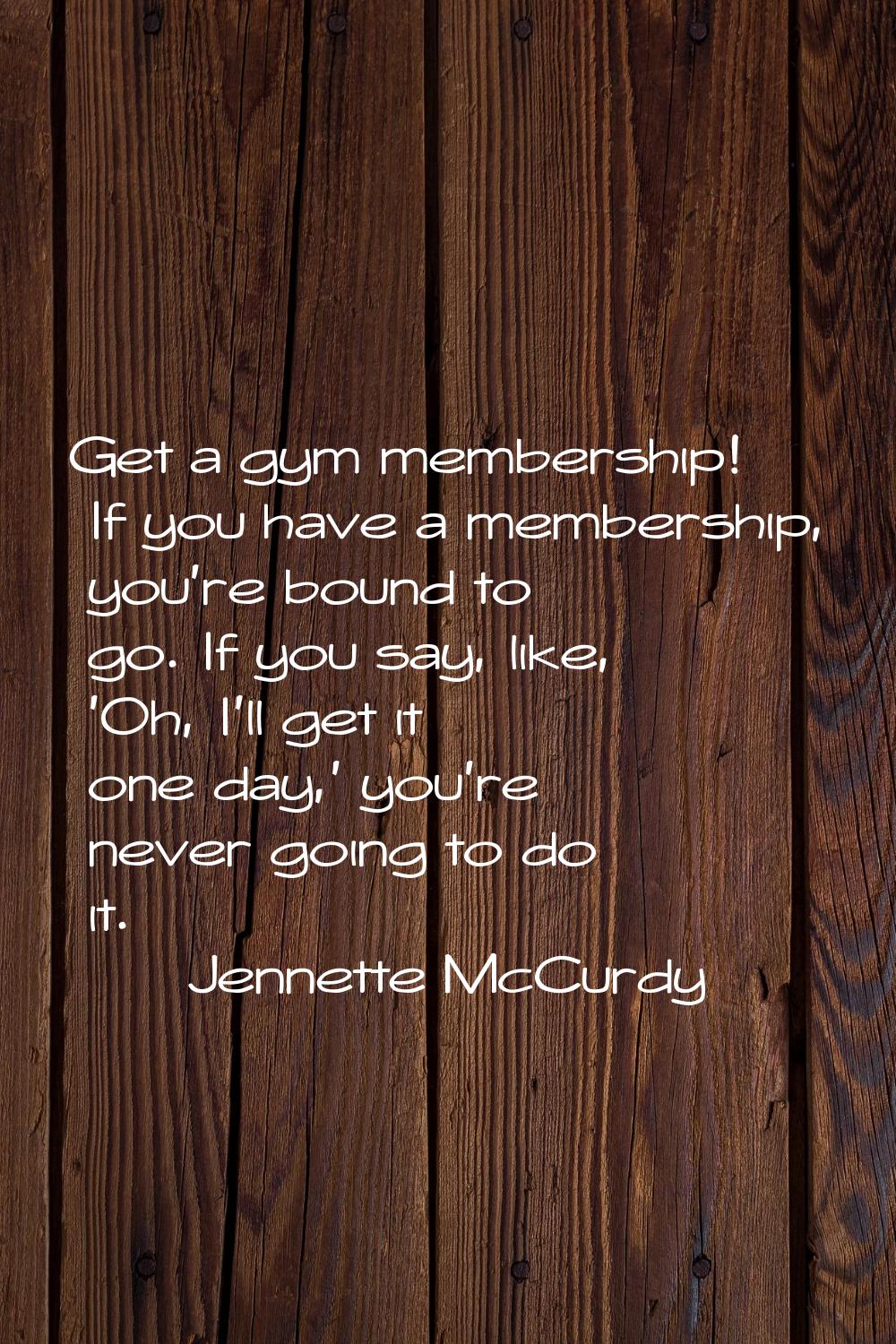 Get a gym membership! If you have a membership, you're bound to go. If you say, like, 'Oh, I'll get