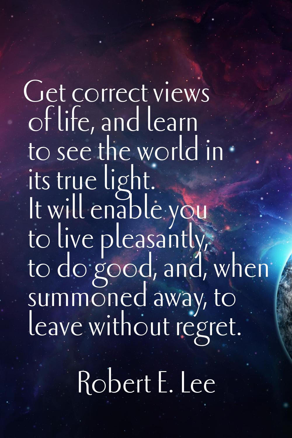 Get correct views of life, and learn to see the world in its true light. It will enable you to live