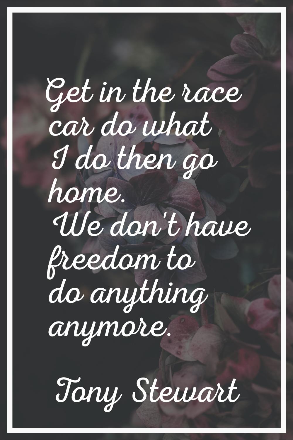 Get in the race car do what I do then go home. We don't have freedom to do anything anymore.