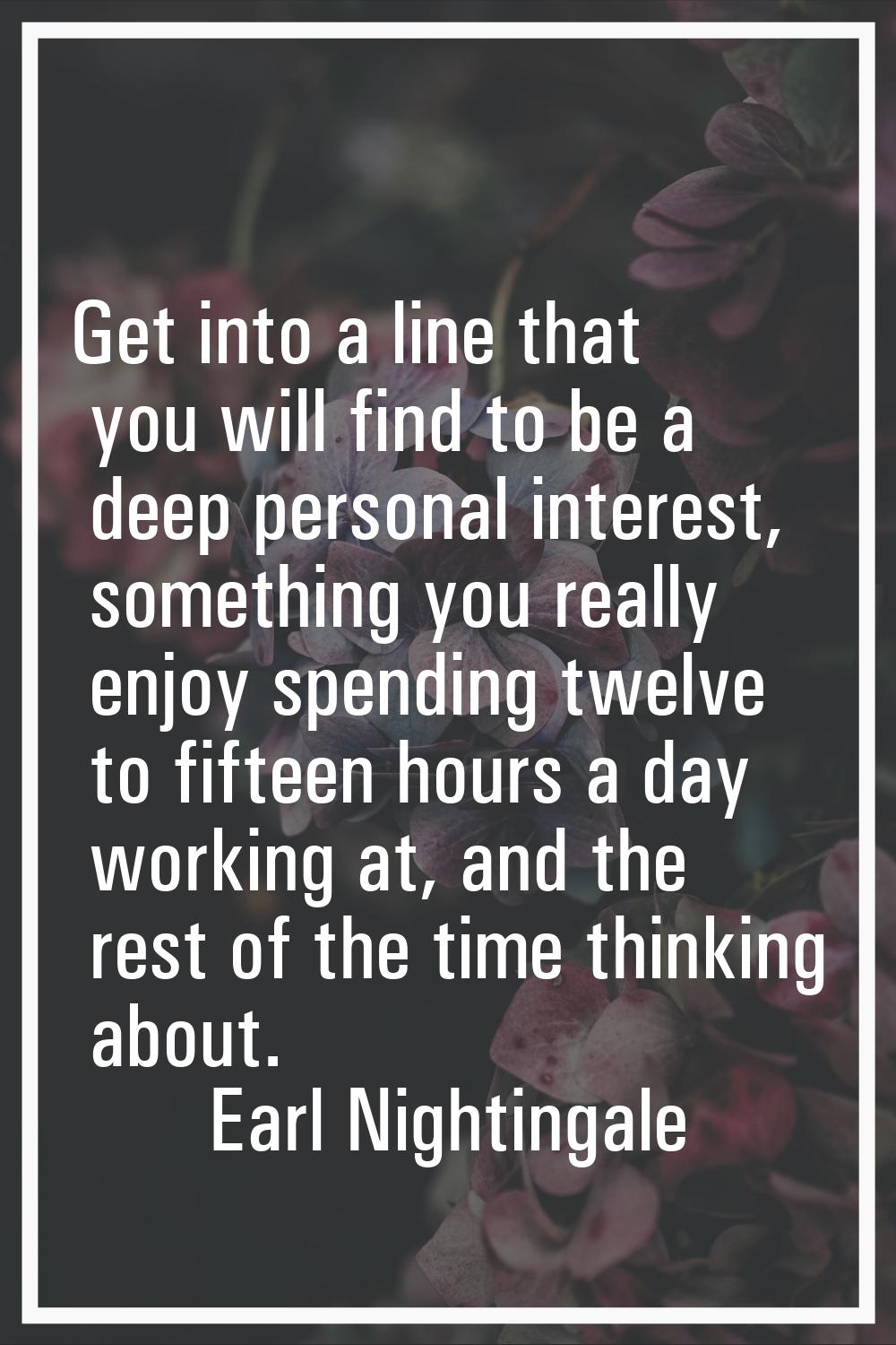 Get into a line that you will find to be a deep personal interest, something you really enjoy spend