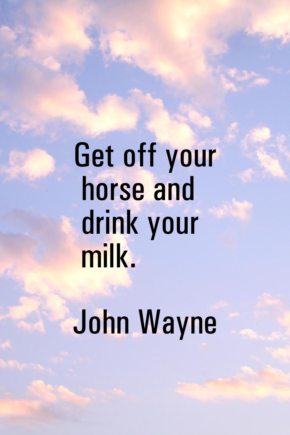 Get off your horse and drink your milk.