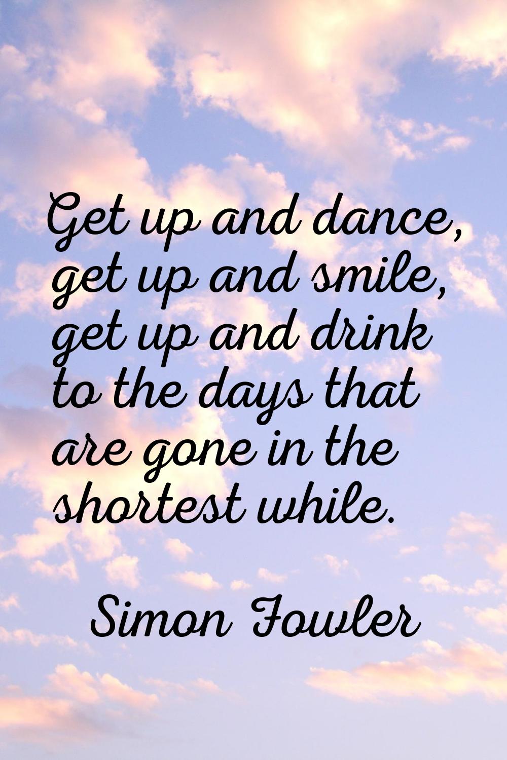 Get up and dance, get up and smile, get up and drink to the days that are gone in the shortest whil