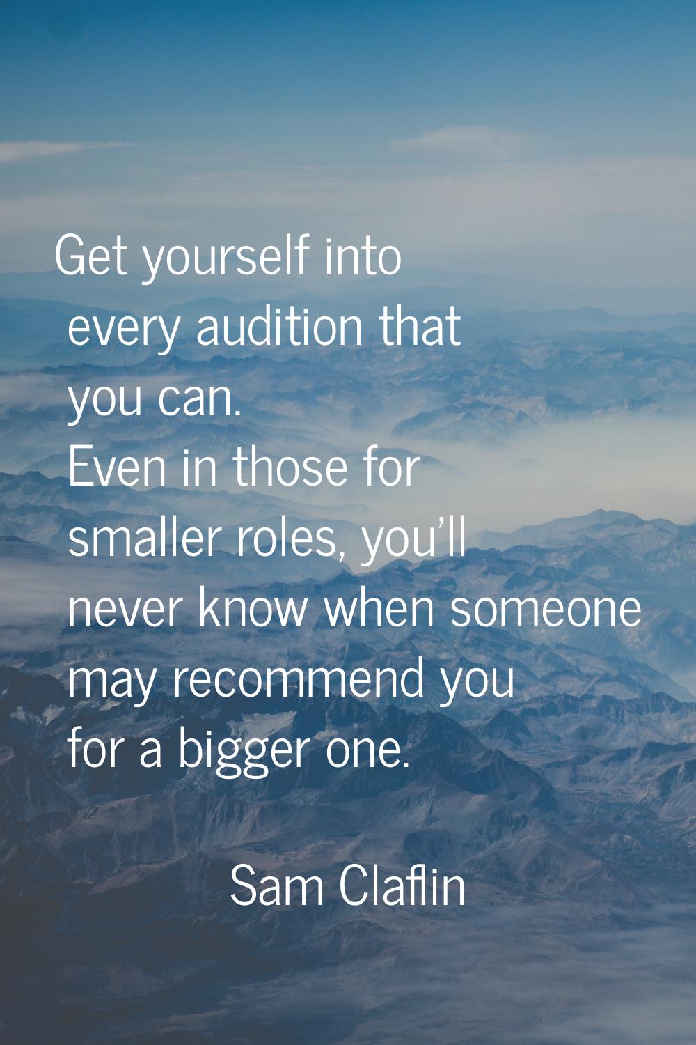 Get yourself into every audition that you can. Even in those for smaller roles, you'll never know w