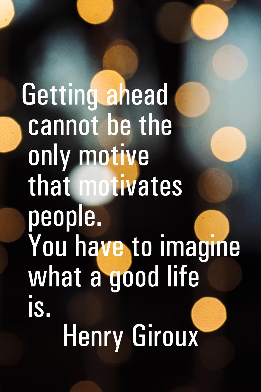 Getting ahead cannot be the only motive that motivates people. You have to imagine what a good life