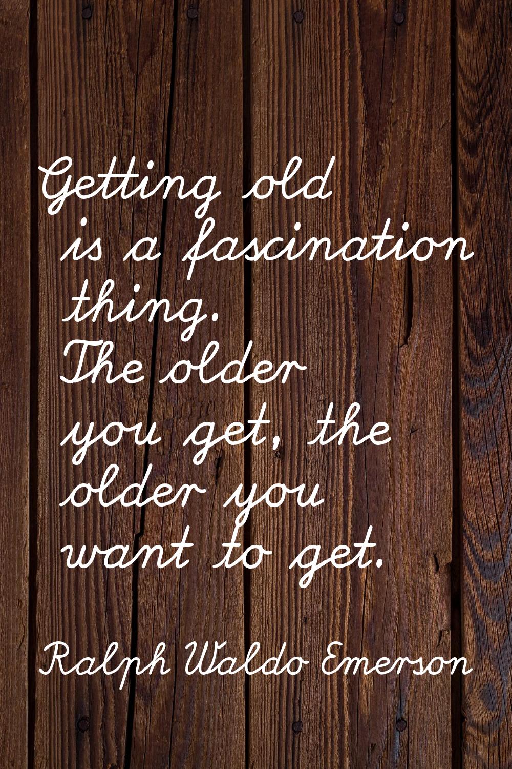 Getting old is a fascination thing. The older you get, the older you want to get.