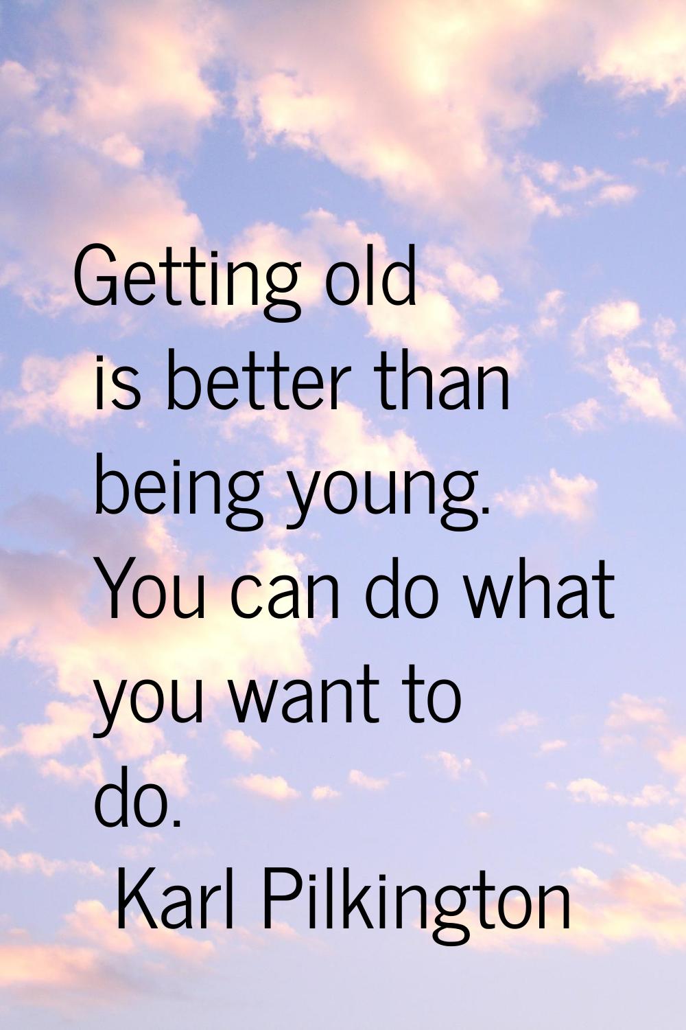 Getting old is better than being young. You can do what you want to do.