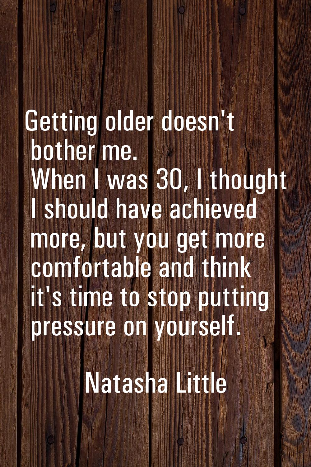 Getting older doesn't bother me. When I was 30, I thought I should have achieved more, but you get 