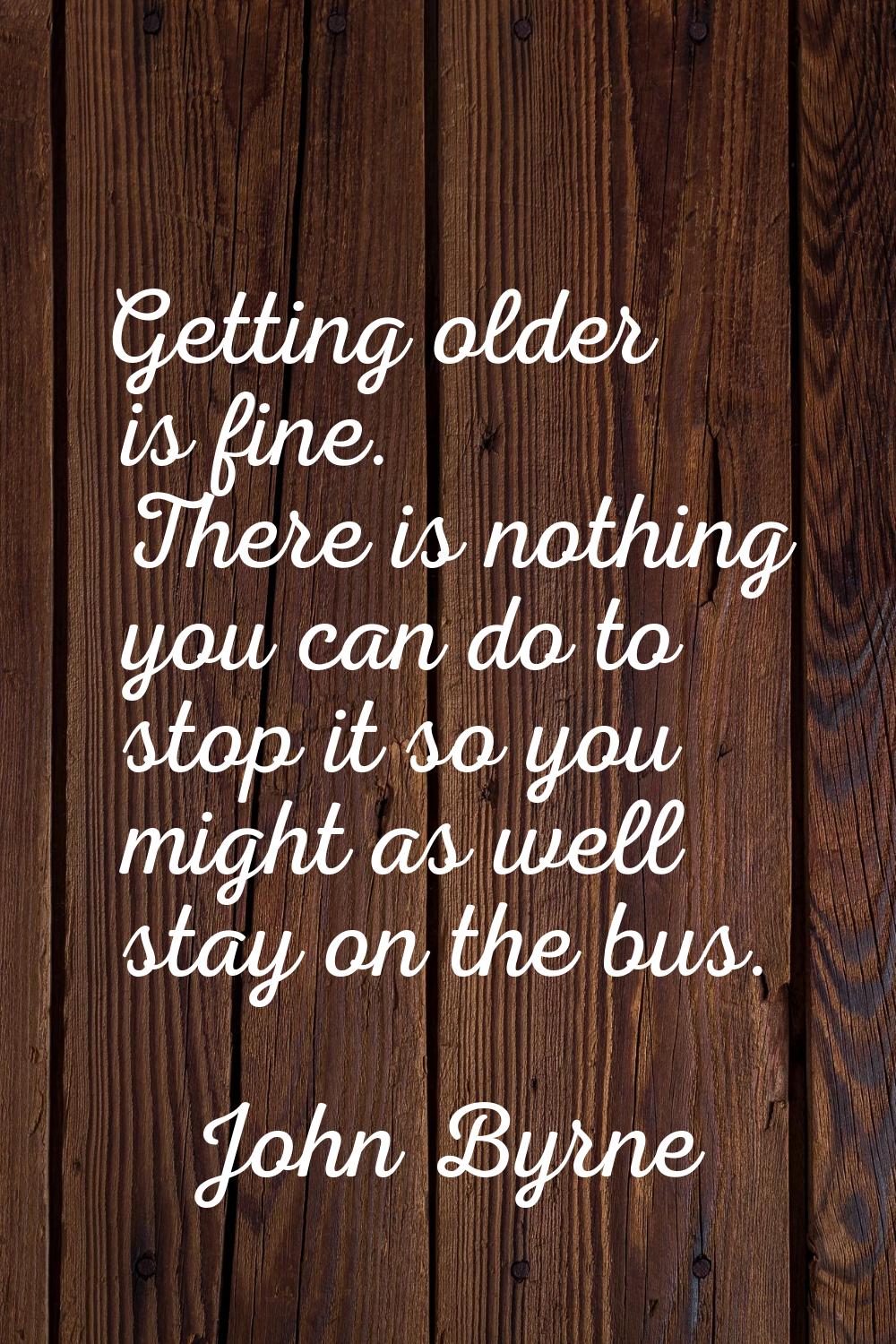 Getting older is fine. There is nothing you can do to stop it so you might as well stay on the bus.