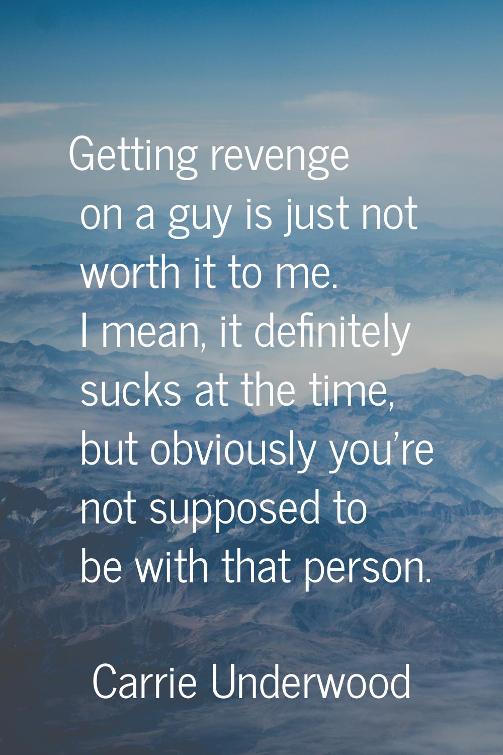 Getting revenge on a guy is just not worth it to me. I mean, it definitely sucks at the time, but o