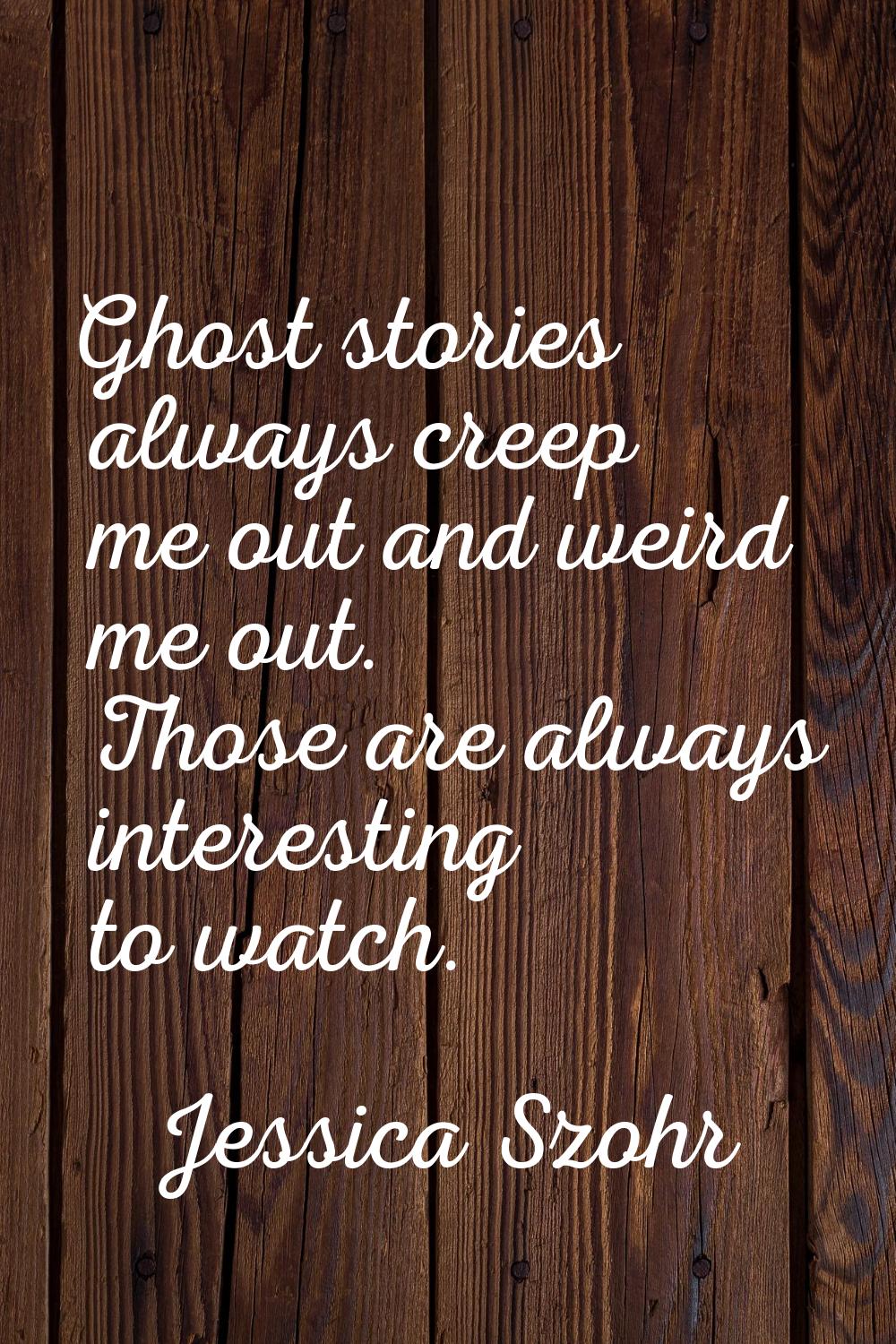 Ghost stories always creep me out and weird me out. Those are always interesting to watch.