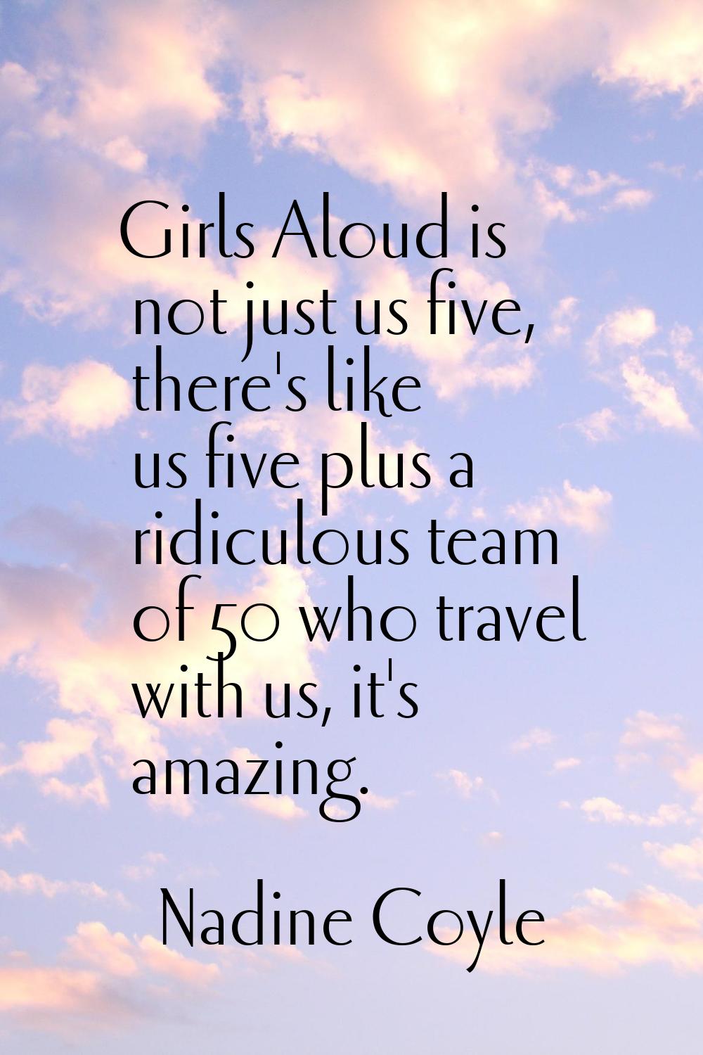 Girls Aloud is not just us five, there's like us five plus a ridiculous team of 50 who travel with 