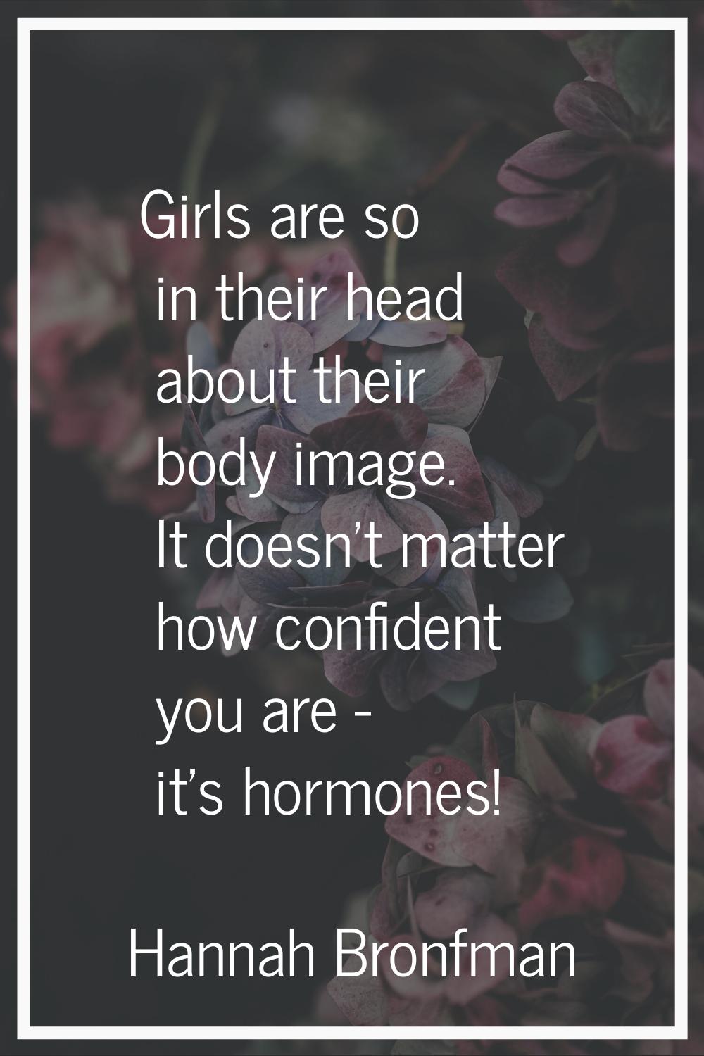 Girls are so in their head about their body image. It doesn't matter how confident you are - it's h