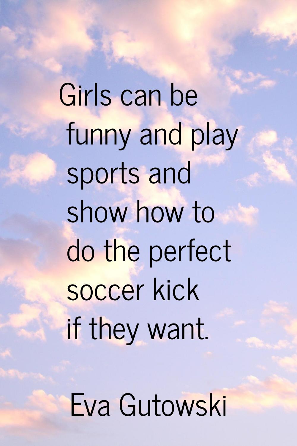 Girls can be funny and play sports and show how to do the perfect soccer kick if they want.