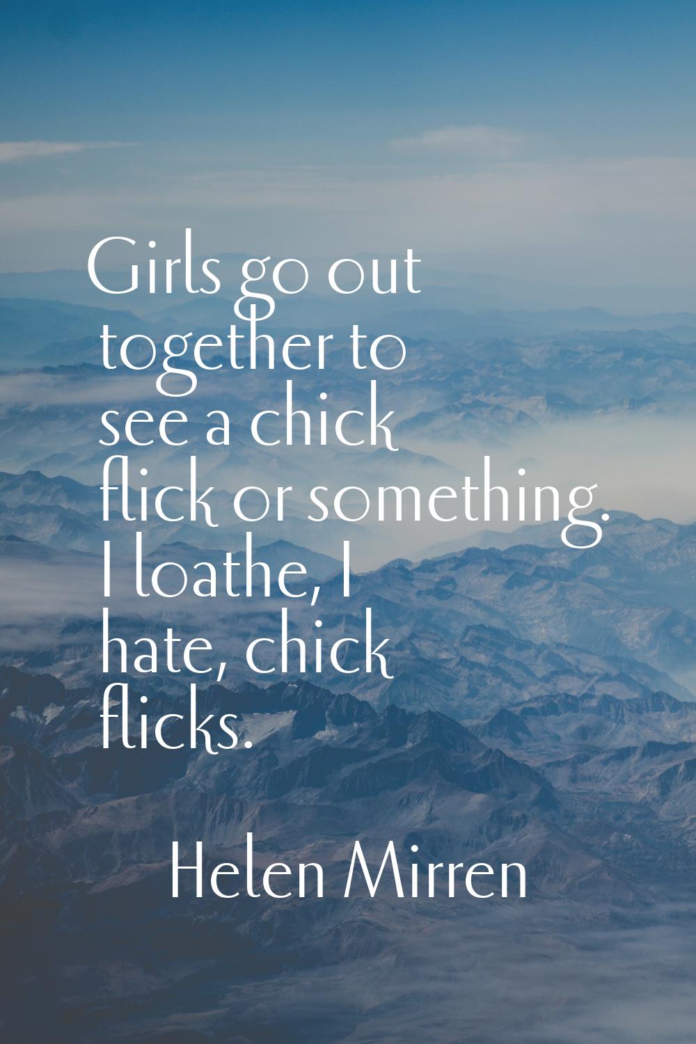 Girls go out together to see a chick flick or something. I loathe, I hate, chick flicks.