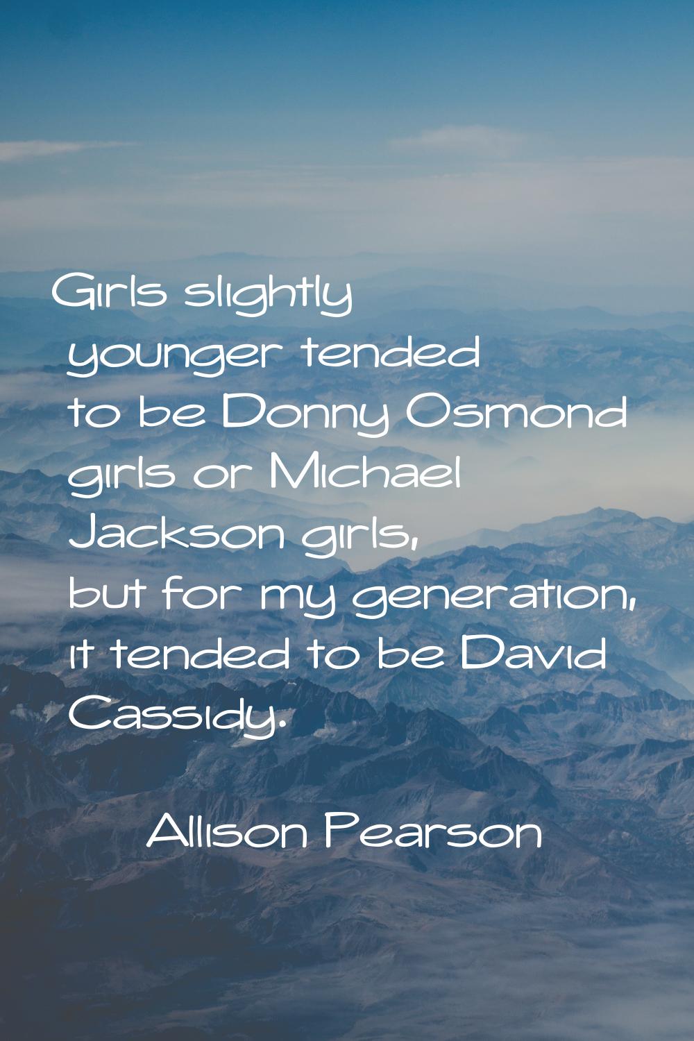 Girls slightly younger tended to be Donny Osmond girls or Michael Jackson girls, but for my generat