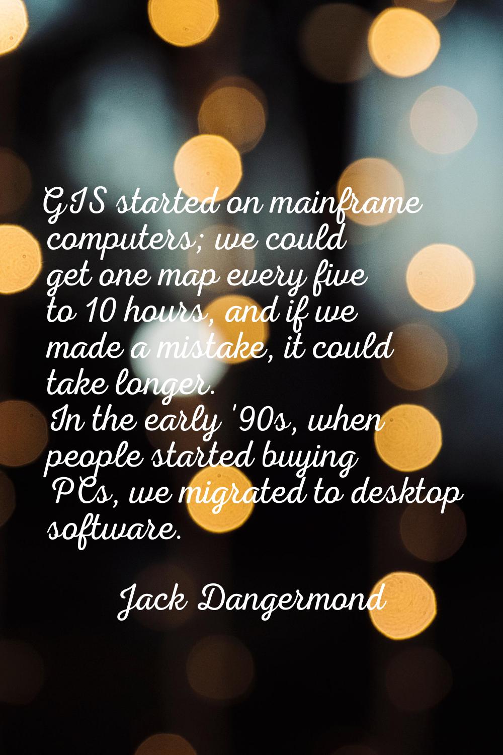 GIS started on mainframe computers; we could get one map every five to 10 hours, and if we made a m