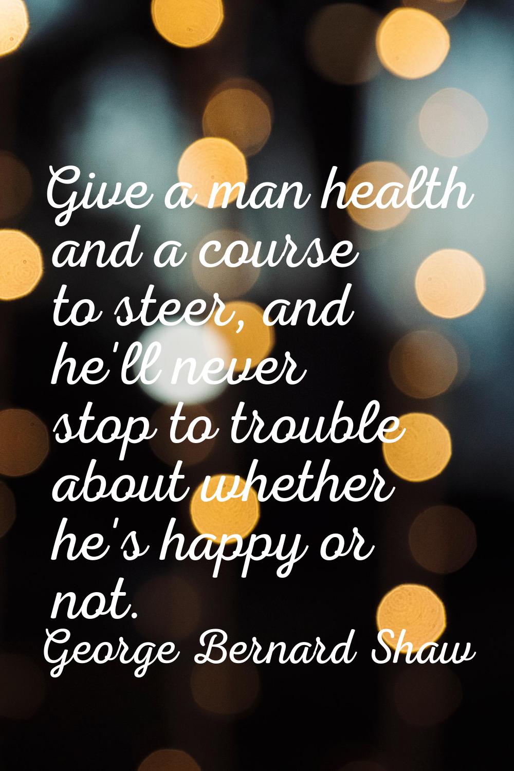 Give a man health and a course to steer, and he'll never stop to trouble about whether he's happy o