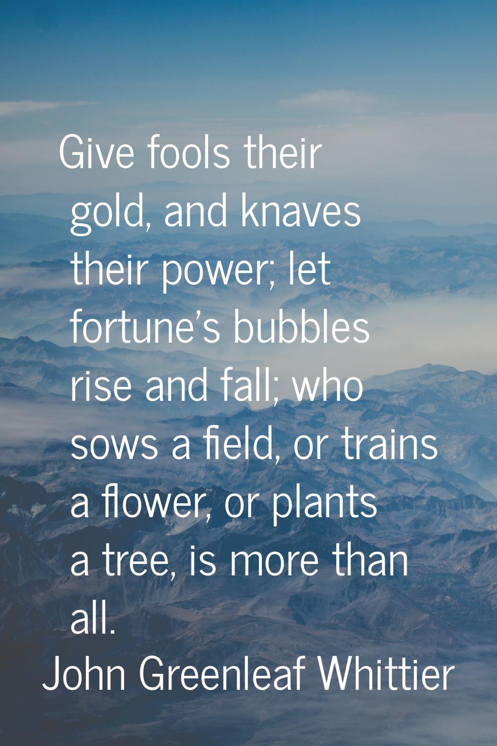 Give fools their gold, and knaves their power; let fortune's bubbles rise and fall; who sows a fiel