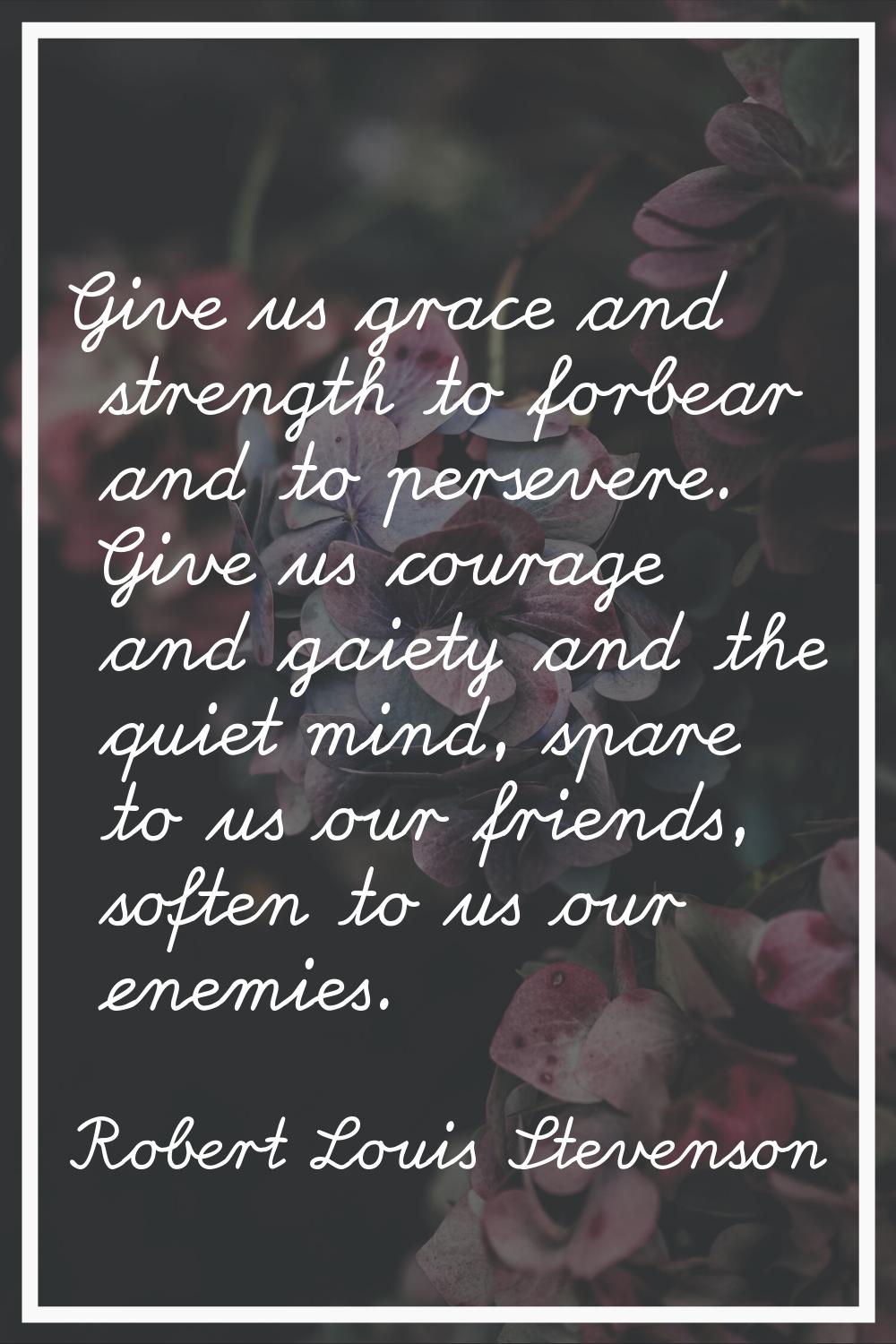 Give us grace and strength to forbear and to persevere. Give us courage and gaiety and the quiet mi