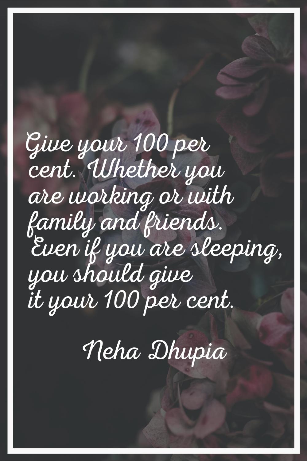 Give your 100 per cent. Whether you are working or with family and friends. Even if you are sleepin