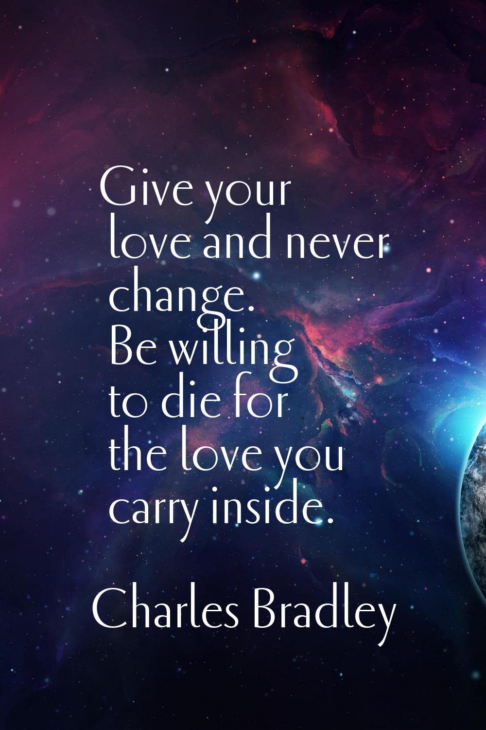 Give your love and never change. Be willing to die for the love you carry inside.