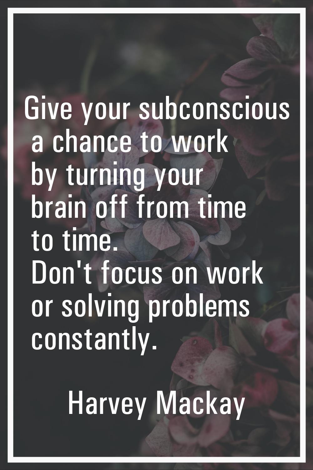Give your subconscious a chance to work by turning your brain off from time to time. Don't focus on