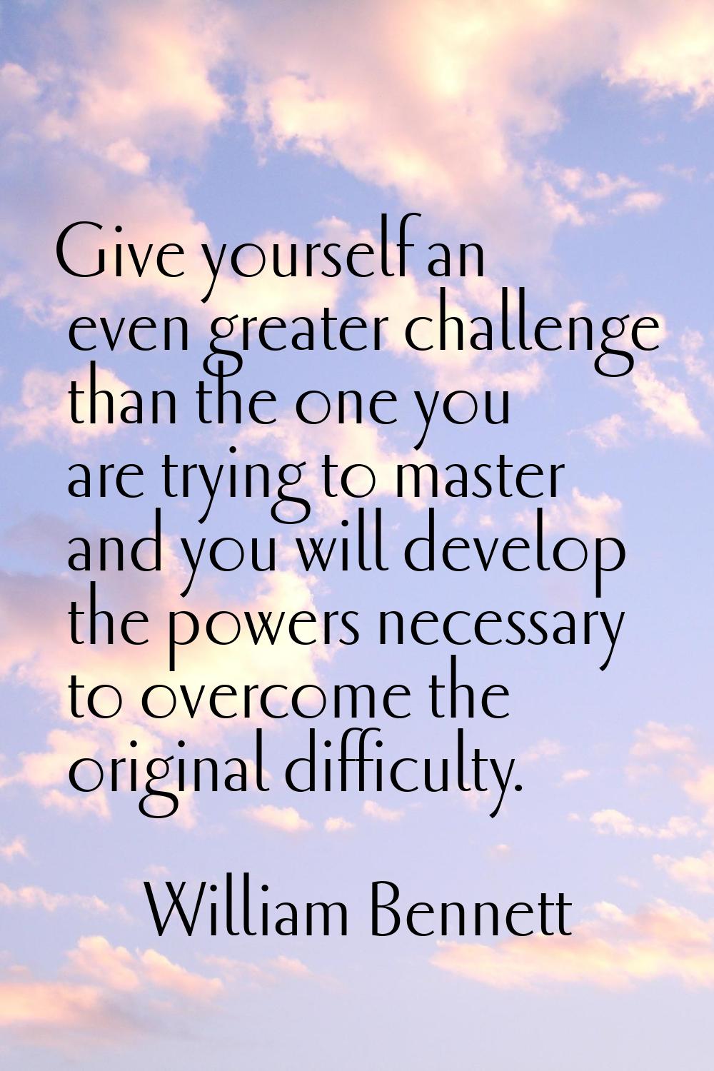 Give yourself an even greater challenge than the one you are trying to master and you will develop 