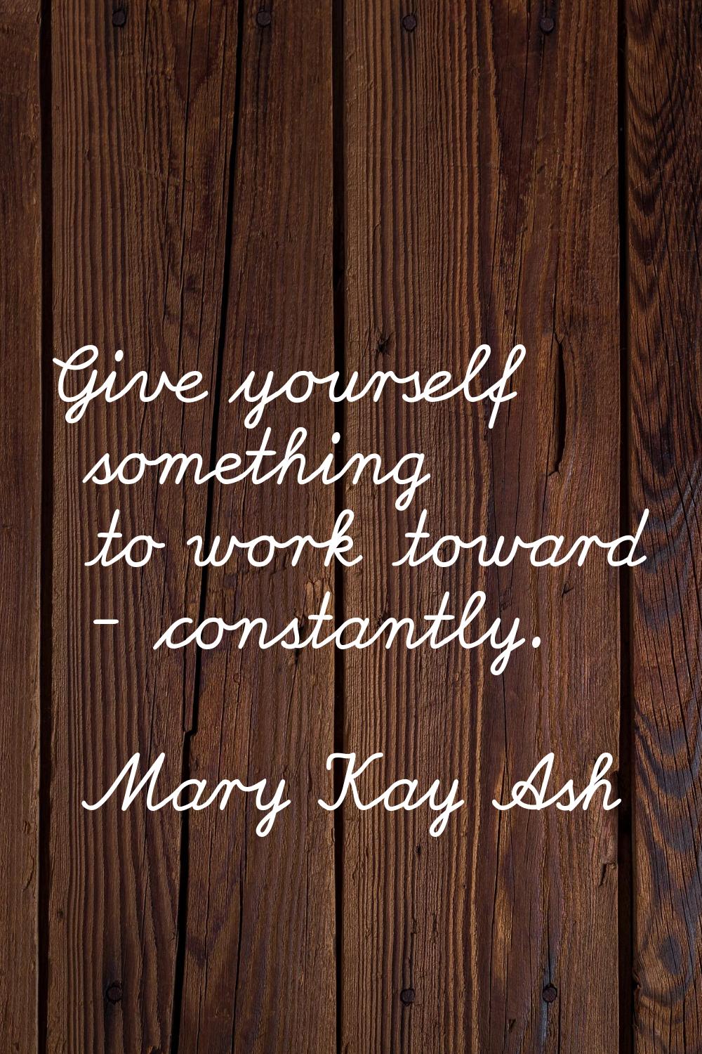 Give yourself something to work toward - constantly.