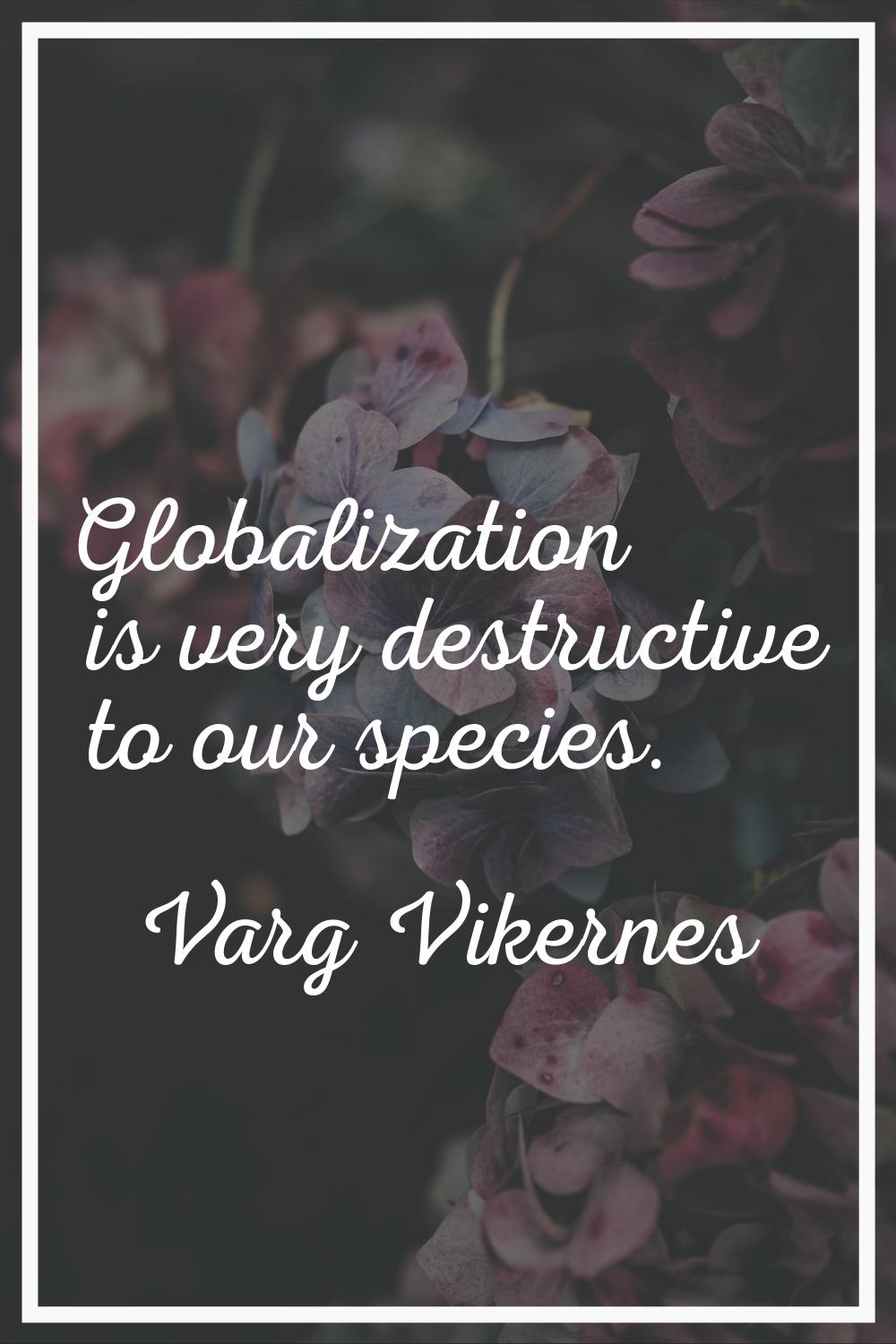 Globalization is very destructive to our species.
