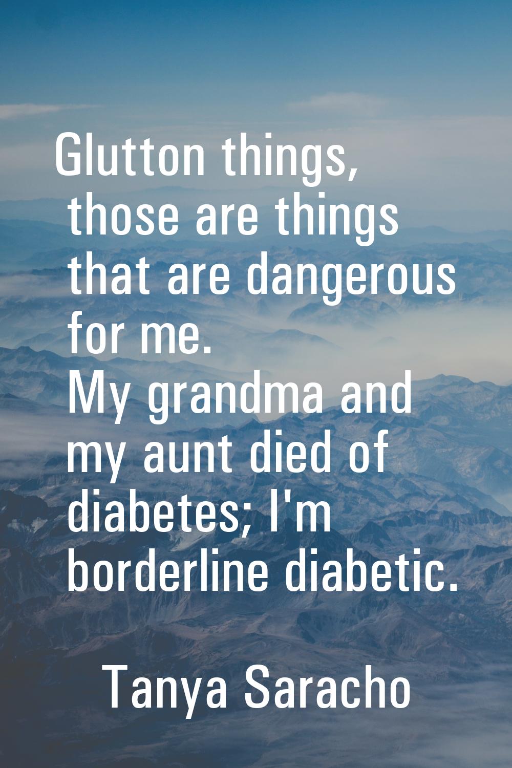 Glutton things, those are things that are dangerous for me. My grandma and my aunt died of diabetes
