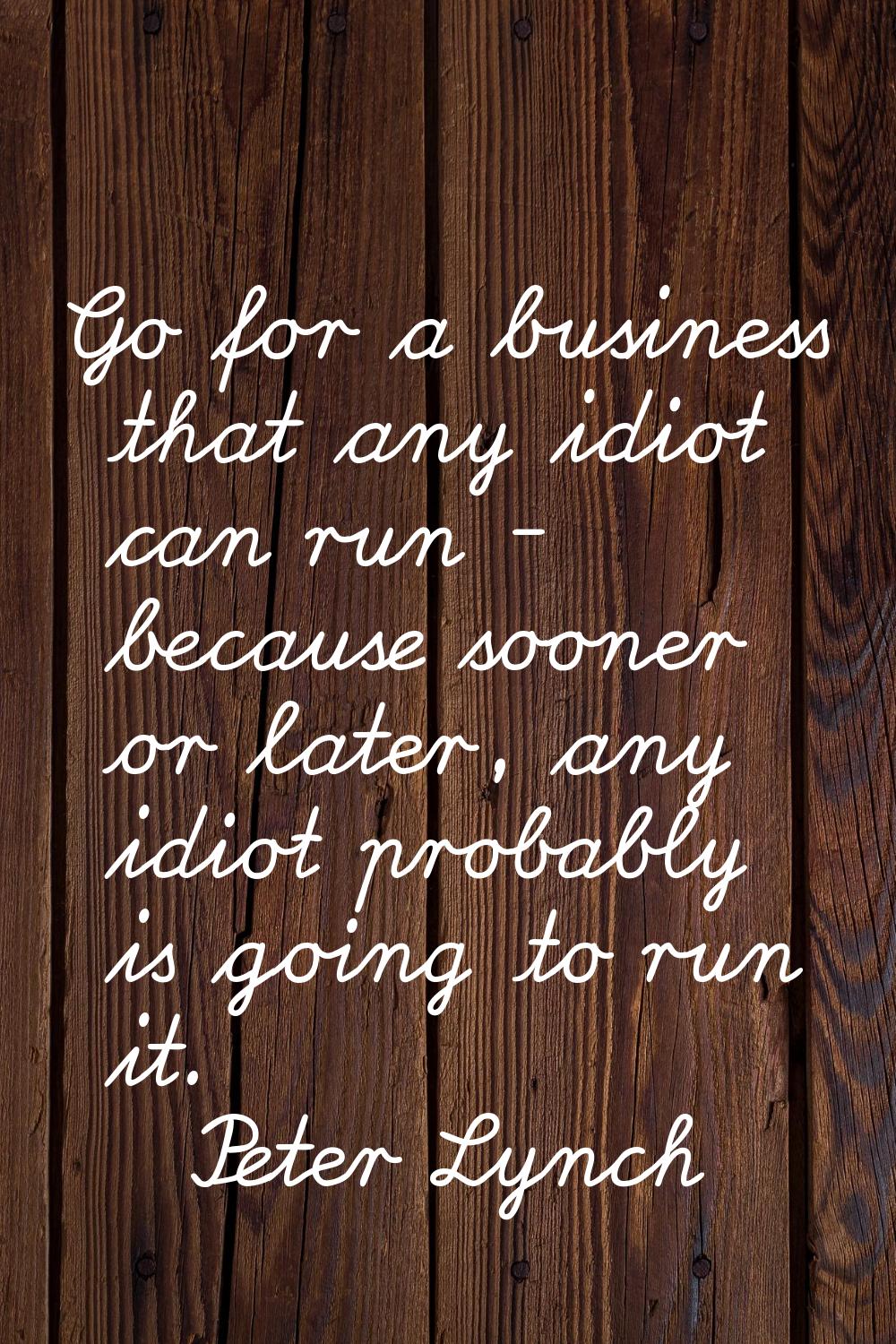 Go for a business that any idiot can run - because sooner or later, any idiot probably is going to 
