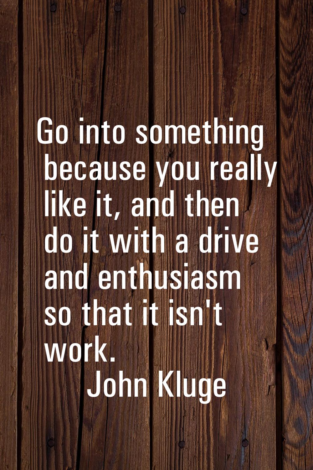 Go into something because you really like it, and then do it with a drive and enthusiasm so that it