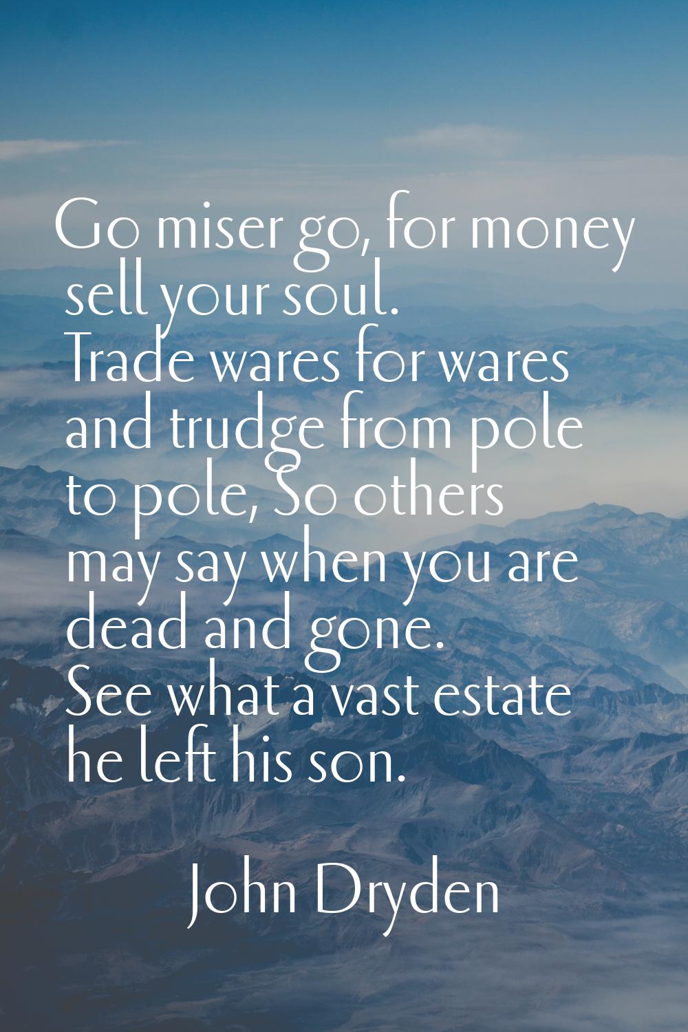 Go miser go, for money sell your soul. Trade wares for wares and trudge from pole to pole, So other