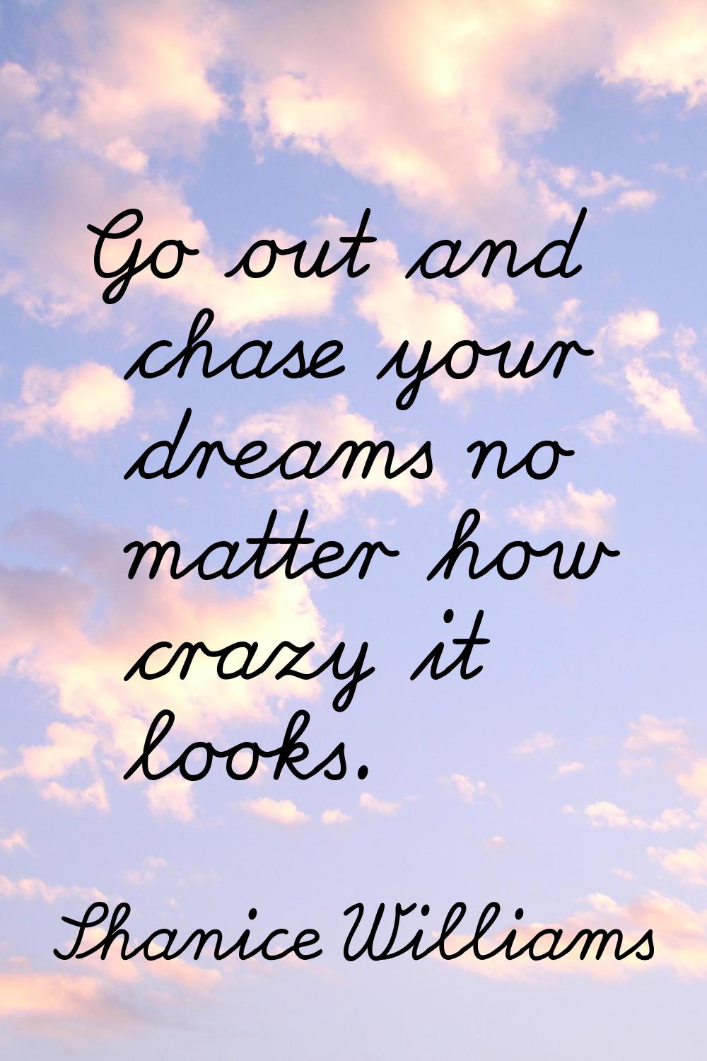 Go out and chase your dreams no matter how crazy it looks.