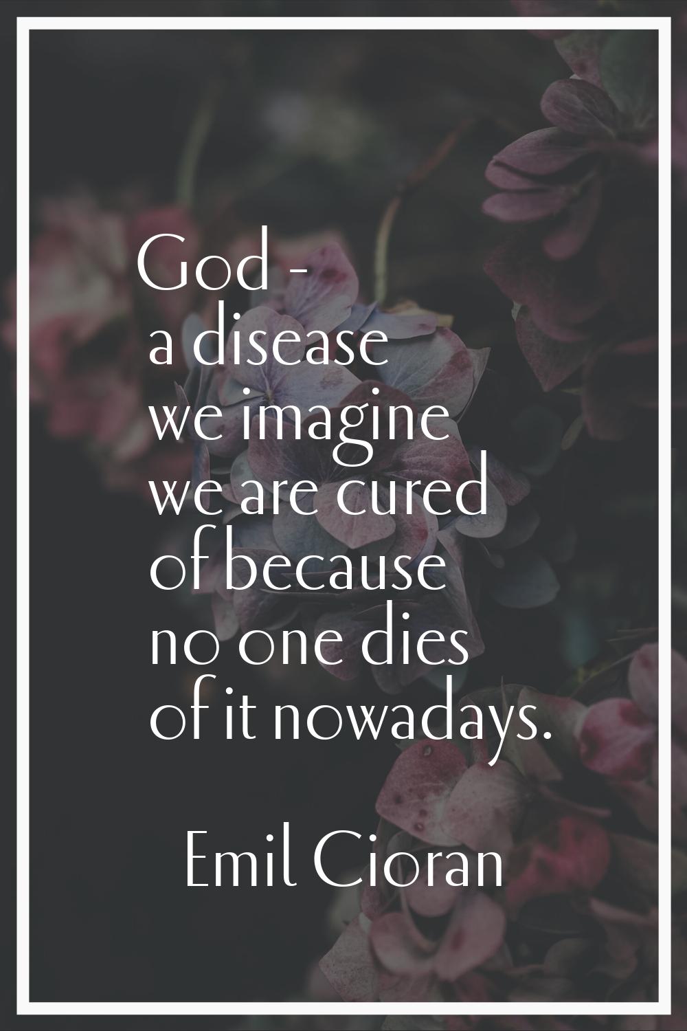 God - a disease we imagine we are cured of because no one dies of it nowadays.