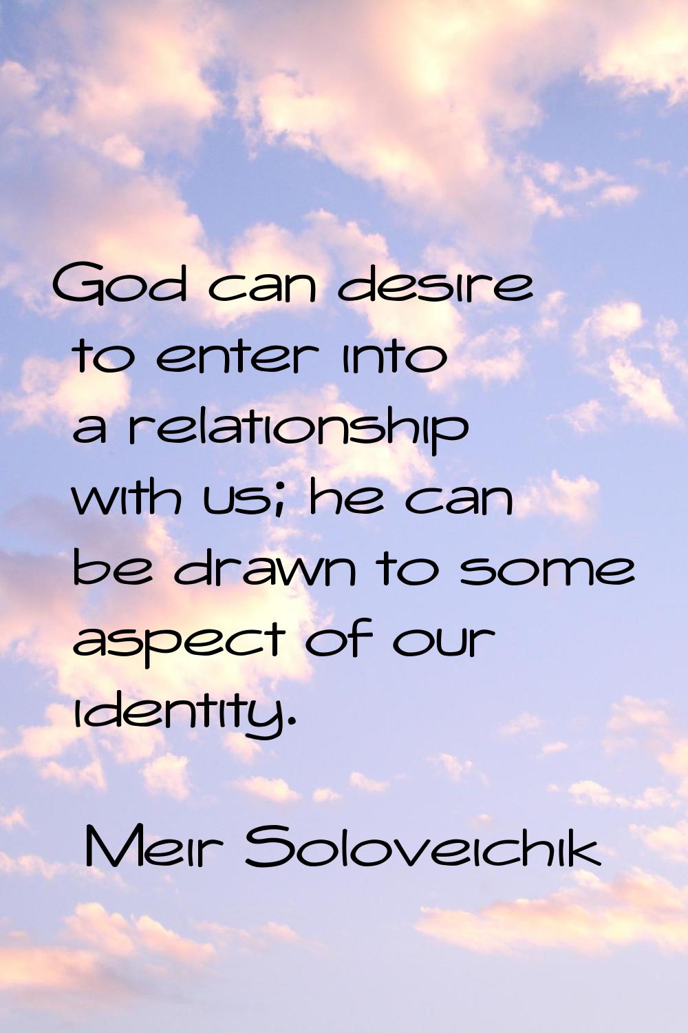 God can desire to enter into a relationship with us; he can be drawn to some aspect of our identity