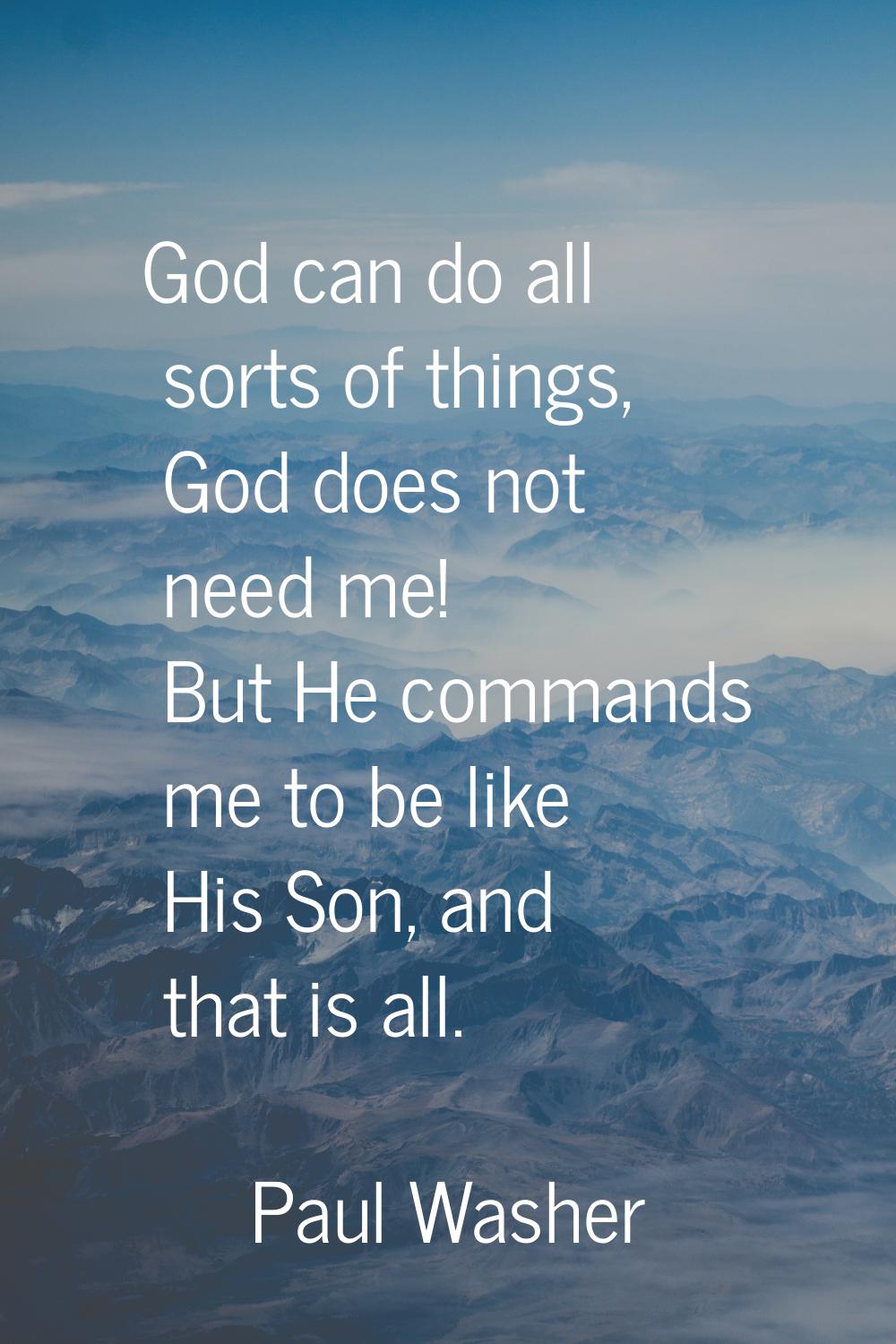 God can do all sorts of things, God does not need me! But He commands me to be like His Son, and th