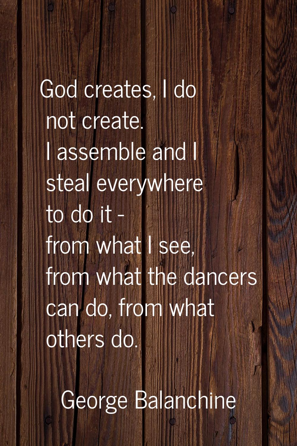God creates, I do not create. I assemble and I steal everywhere to do it - from what I see, from wh
