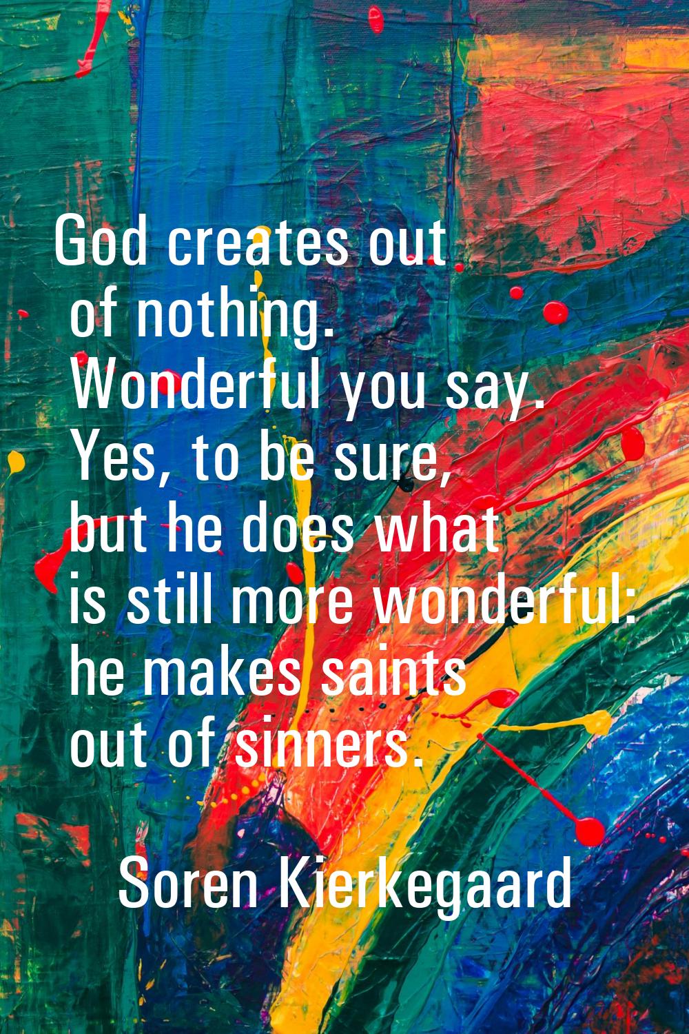 God creates out of nothing. Wonderful you say. Yes, to be sure, but he does what is still more wond
