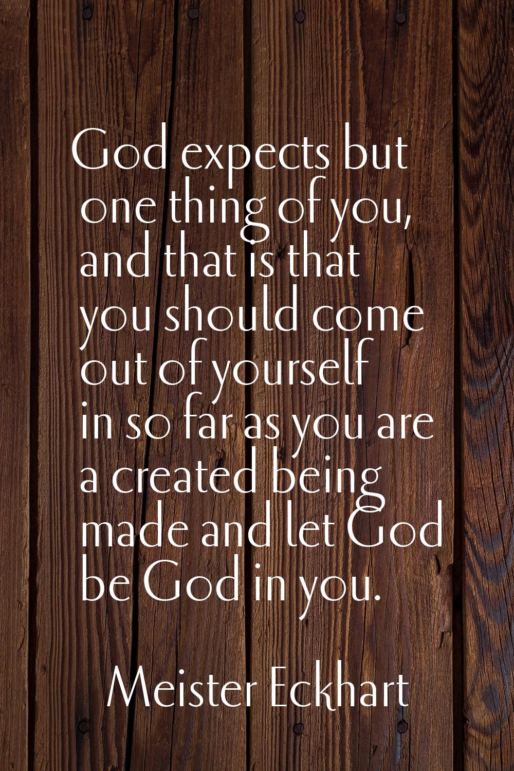 God expects but one thing of you, and that is that you should come out of yourself in so far as you