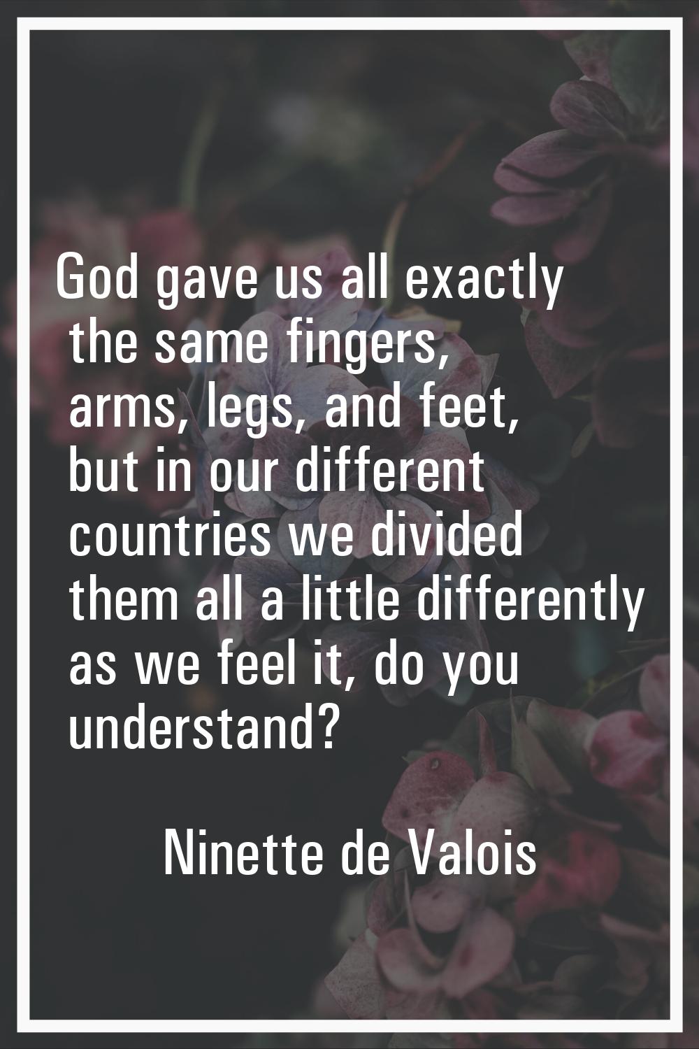 God gave us all exactly the same fingers, arms, legs, and feet, but in our different countries we d