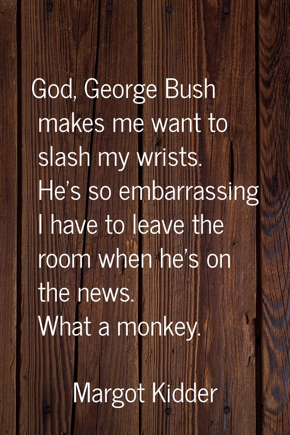God, George Bush makes me want to slash my wrists. He's so embarrassing I have to leave the room wh