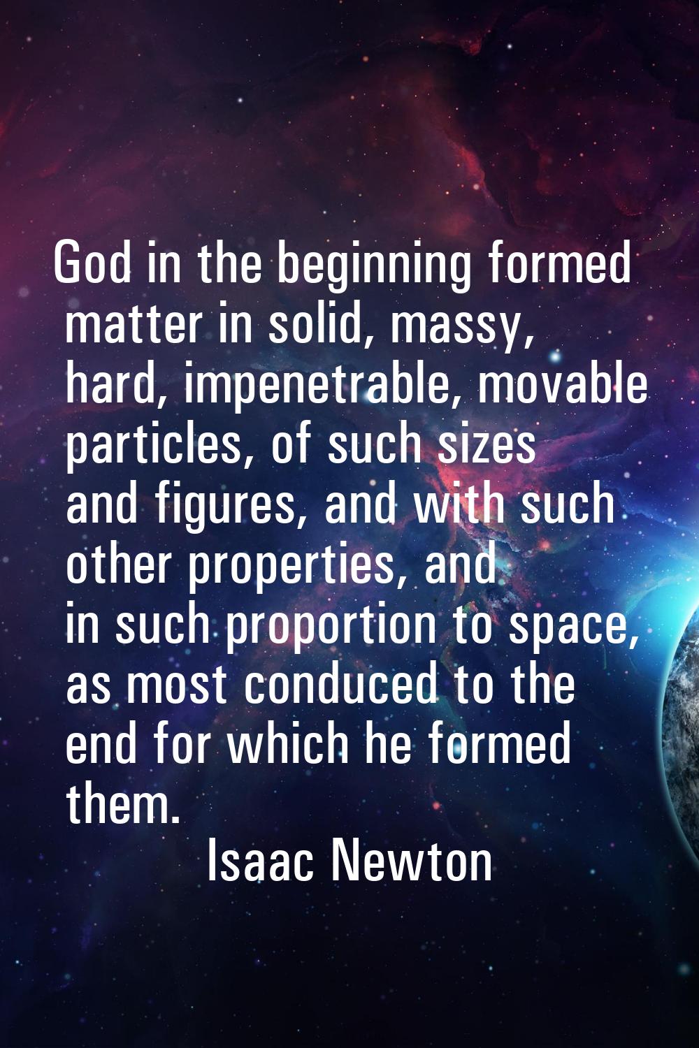God in the beginning formed matter in solid, massy, hard, impenetrable, movable particles, of such 