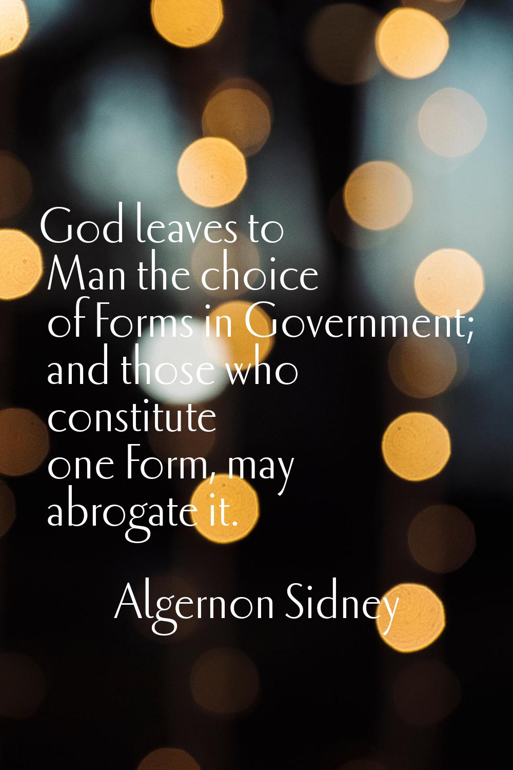 God leaves to Man the choice of Forms in Government; and those who constitute one Form, may abrogat